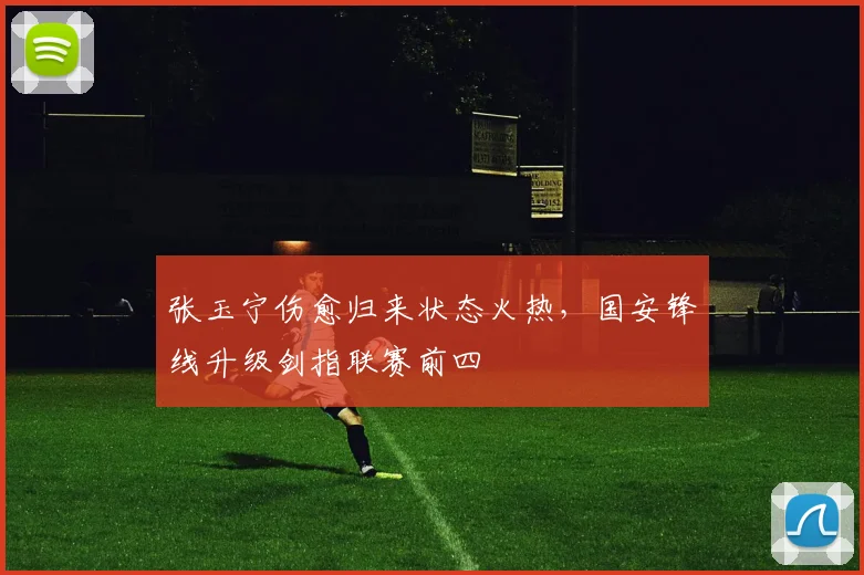 张玉宁伤愈归来状态火热,国安锋线升级剑指联赛前四