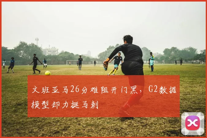 文班亚马26分难阻开门黑，G2数据模型却力挺马刺