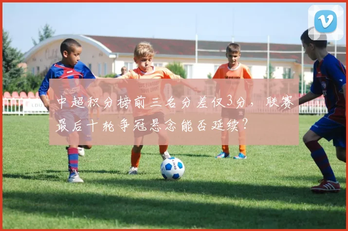 中超积分榜前三名分差仅3分，联赛最后十轮争冠悬念能否延续？
