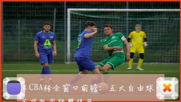 年CBA转会窗口前瞻:五大自由球员或将改变联盟格局